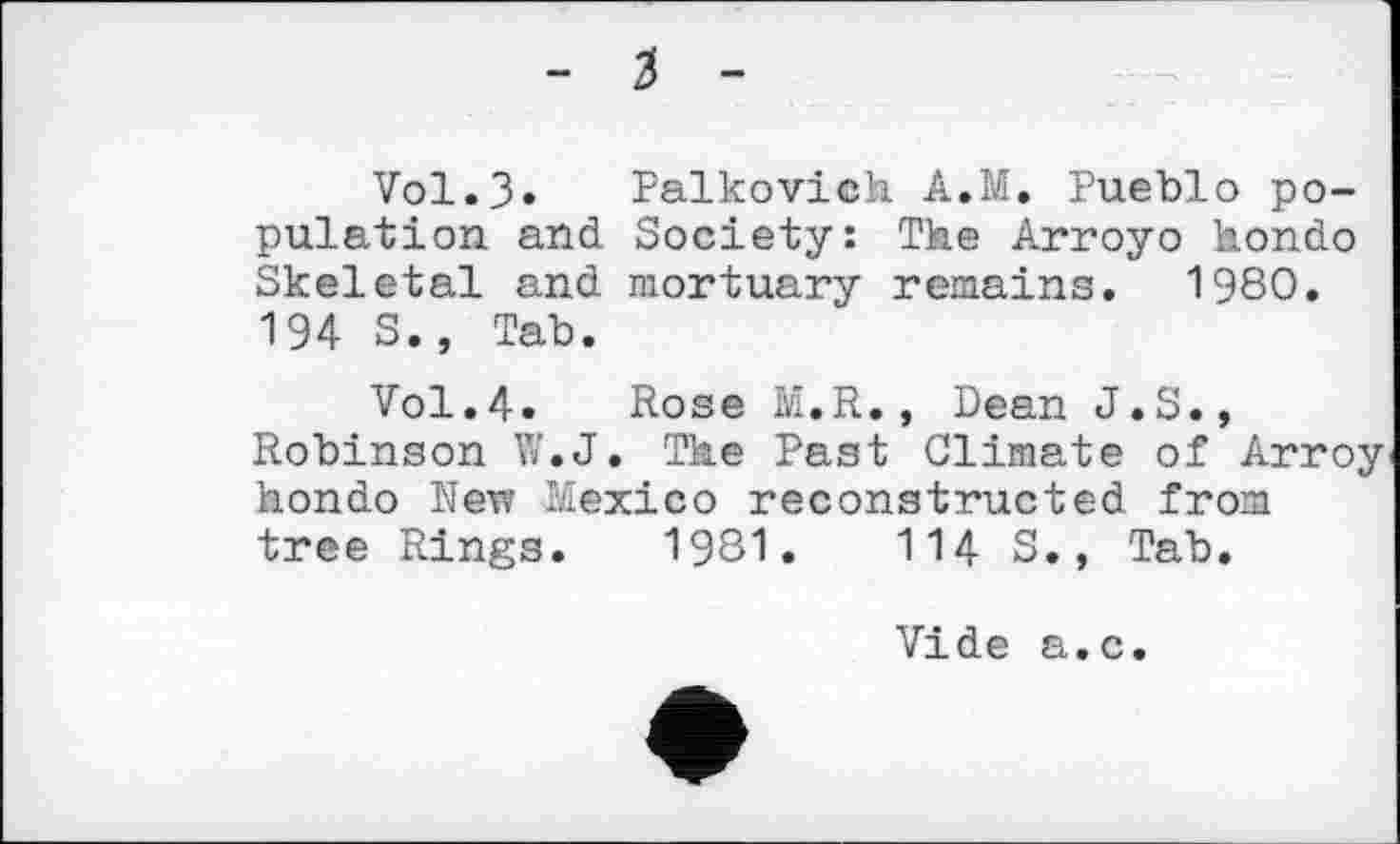 ﻿Vol.3» Palkovich A.M. Pueblo population and Society: The Arroyo hondo Skeletal and mortuary remains. 1980. 194 S., Tab.
Vol.4. Rose M.R., Dean J.S., Robinson W.J. The Past Climate of Arroy hondo New Mexico reconstructed from tree Rings. 1981.	114 S., Tab.
Vide a.c.